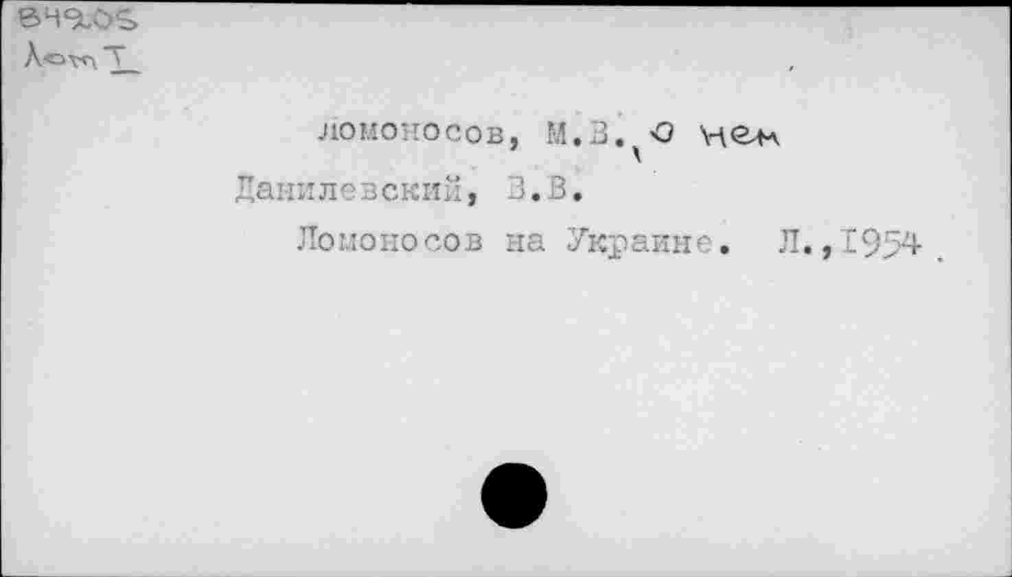 ﻿Л'охчл Т
ломоносов, М.В.^О не* Данилевский, З.В.
Ломоносов на Украине. Л. ,1954.